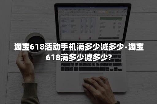 淘宝618活动手机满多少减多少-淘宝618满多少减多少?