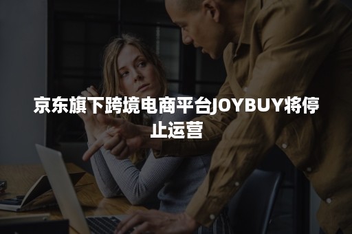 京东旗下跨境电商平台JOYBUY将停止运营