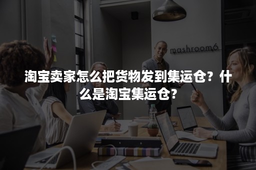 淘宝卖家怎么把货物发到集运仓？什么是淘宝集运仓？