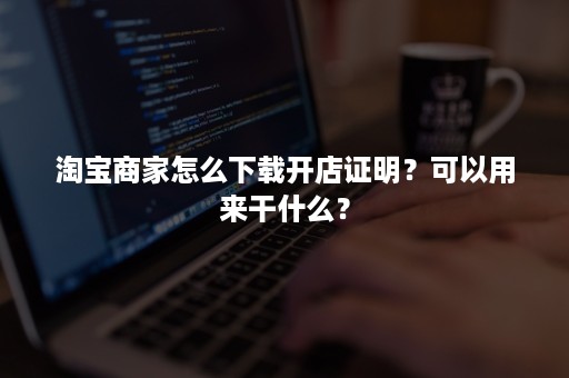 淘宝商家怎么下载开店证明？可以用来干什么？