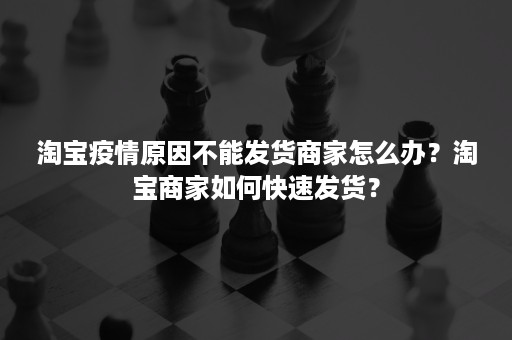 淘宝疫情原因不能发货商家怎么办？淘宝商家如何快速发货？