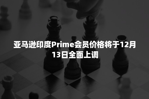 亚马逊印度Prime会员价格将于12月13日全面上调