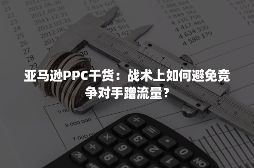 亚马逊PPC干货：战术上如何避免竞争对手蹭流量？