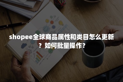 shopee全球商品属性和类目怎么更新？如何批量操作？