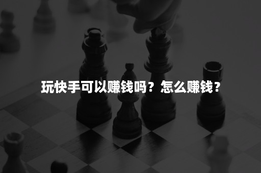 玩快手可以赚钱吗？怎么赚钱？