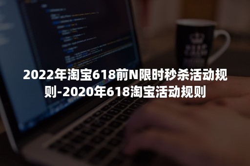 2022年淘宝618前N限时秒杀活动规则-2020年618淘宝活动规则