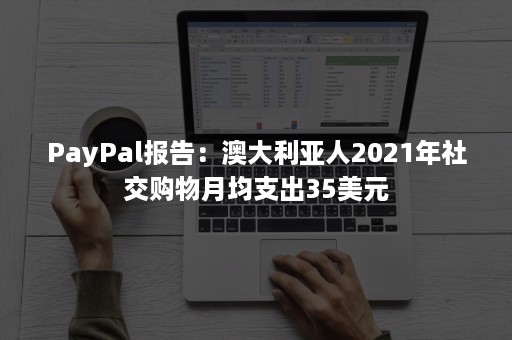 PayPal报告：澳大利亚人2021年社交购物月均支出35美元