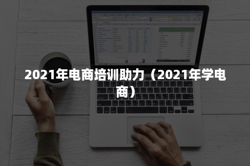 2021年电商培训助力（2021年学电商）