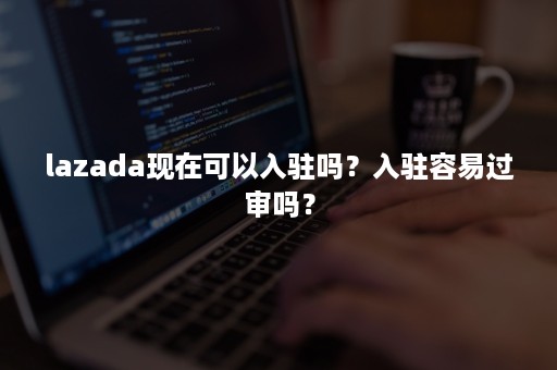 lazada现在可以入驻吗？入驻容易过审吗？