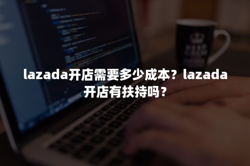 lazada开店需要多少成本？lazada开店有扶持吗？