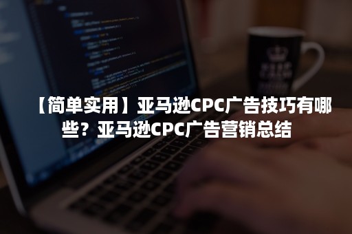 【简单实用】亚马逊CPC广告技巧有哪些？亚马逊CPC广告营销总结