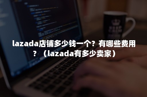 lazada店铺多少钱一个？有哪些费用？（lazada有多少卖家）