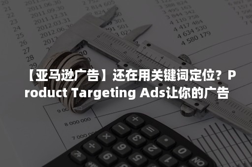 【亚马逊广告】还在用关键词定位？Product Targeting Ads让你的广告更精准！（亚马逊查关键词广告）