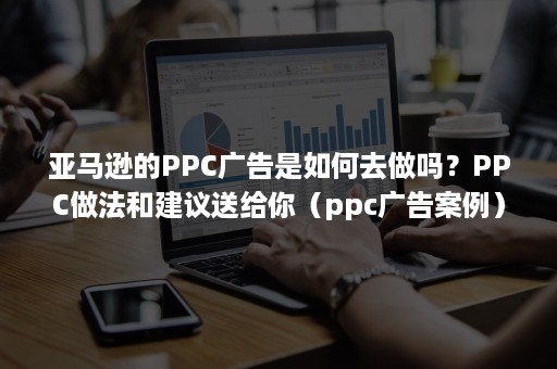 亚马逊的PPC广告是如何去做吗？PPC做法和建议送给你（ppc广告案例）