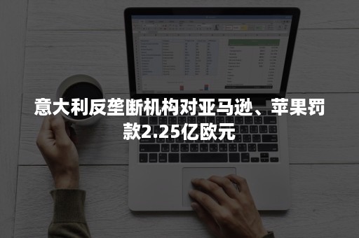 意大利反垄断机构对亚马逊、苹果罚款2.25亿欧元