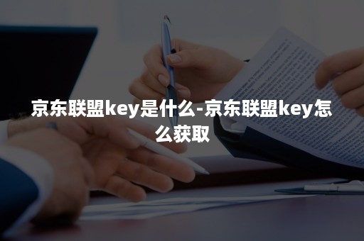 京东联盟key是什么-京东联盟key怎么获取