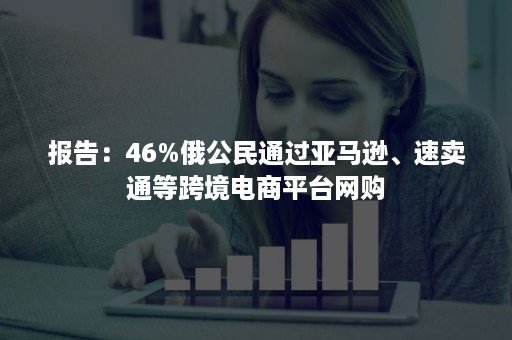 报告：46%俄公民通过亚马逊、速卖通等跨境电商平台网购