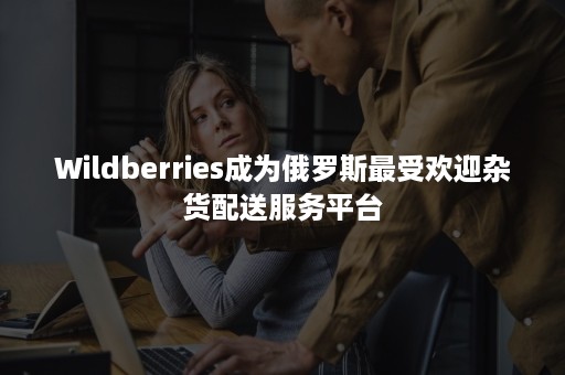 Wildberries成为俄罗斯最受欢迎杂货配送服务平台