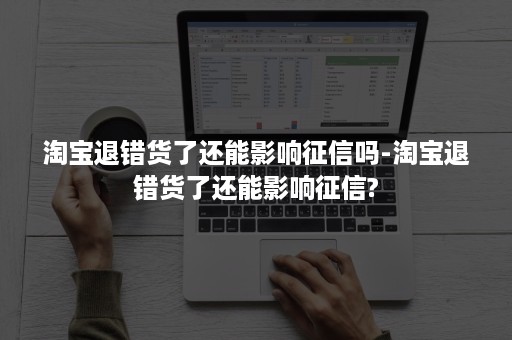 淘宝退错货了还能影响征信吗-淘宝退错货了还能影响征信?