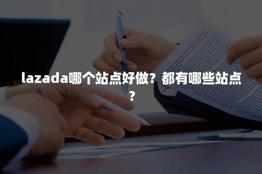 lazada哪个站点好做？都有哪些站点？