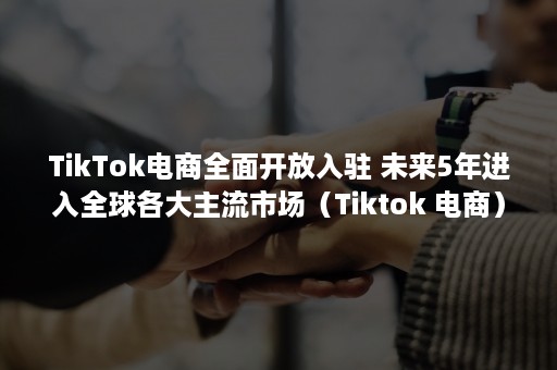 TikTok电商全面开放入驻 未来5年进入全球各大主流市场（Tiktok 电商）