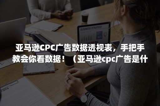 亚马逊CPC广告数据透视表，手把手教会你看数据！（亚马逊cpc广告是什么意思）