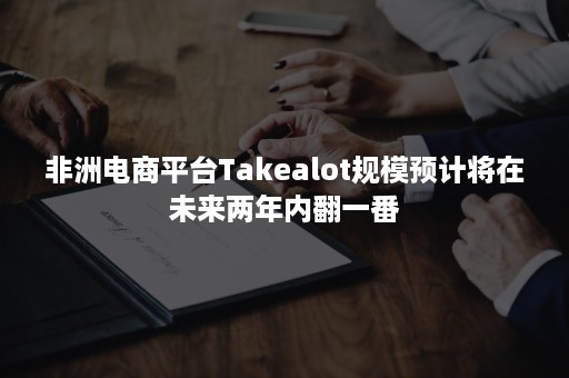 非洲电商平台Takealot规模预计将在未来两年内翻一番