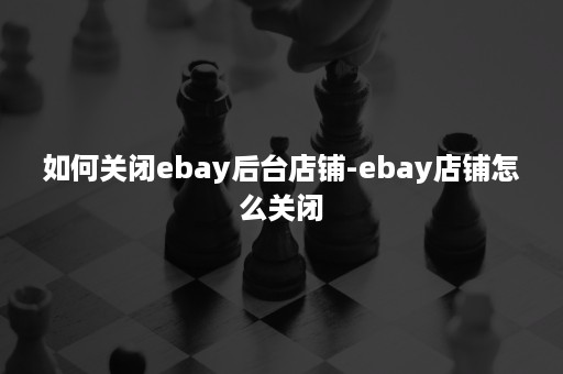 如何关闭ebay后台店铺-ebay店铺怎么关闭