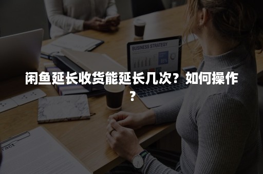 闲鱼延长收货能延长几次？如何操作？