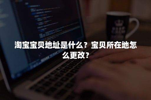 淘宝宝贝地址是什么？宝贝所在地怎么更改？