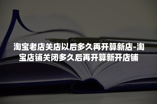 淘宝老店关店以后多久再开算新店-淘宝店铺关闭多久后再开算新开店铺