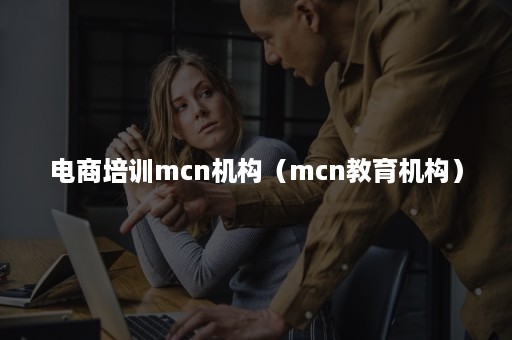 电商培训mcn机构（mcn教育机构）