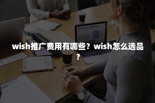 wish推广费用有哪些？wish怎么选品？