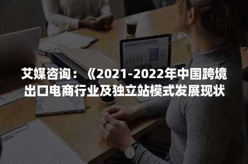 艾媒咨询：《2021-2022年中国跨境出口电商行业及独立站模式发展现状及趋势研究报告》（PPT）