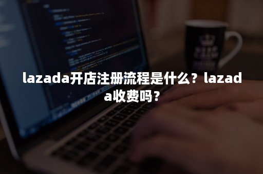 lazada开店注册流程是什么？lazada收费吗？