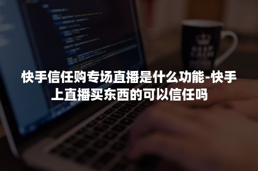 快手信任购专场直播是什么功能-快手上直播买东西的可以信任吗