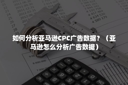 如何分析亚马逊CPC广告数据？（亚马逊怎么分析广告数据）