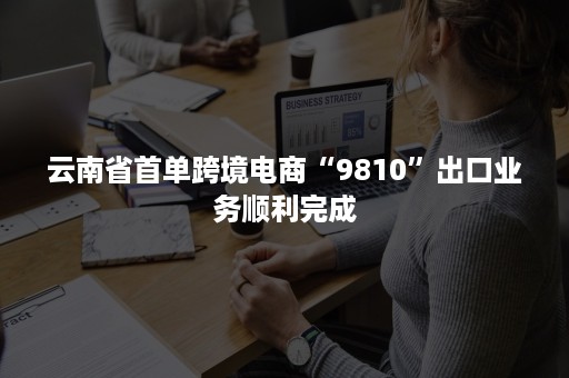 云南省首单跨境电商“9810”出口业务顺利完成