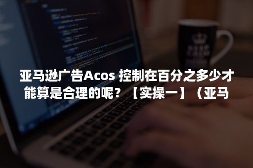 亚马逊广告Acos 控制在百分之多少才能算是合理的呢？【实操一】（亚马逊广告类型有哪三种）