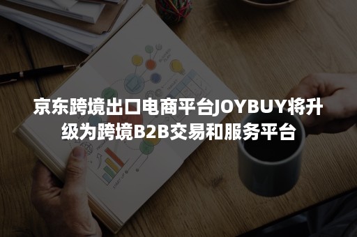 京东跨境出口电商平台JOYBUY将升级为跨境B2B交易和服务平台