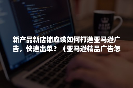 新产品新店铺应该如何打造亚马逊广告，快速出单？（亚马逊精品广告怎么做）