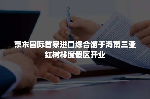 京东国际首家进口综合馆于海南三亚红树林度假区开业