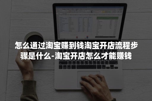 怎么通过淘宝赚到钱淘宝开店流程步骤是什么-淘宝开店怎么才能赚钱