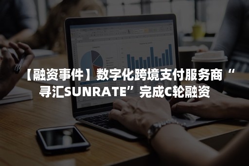 【融资事件】数字化跨境支付服务商“寻汇SUNRATE”完成C轮融资