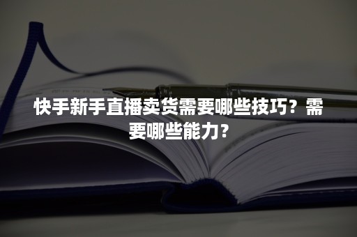 快手新手直播卖货需要哪些技巧？需要哪些能力？