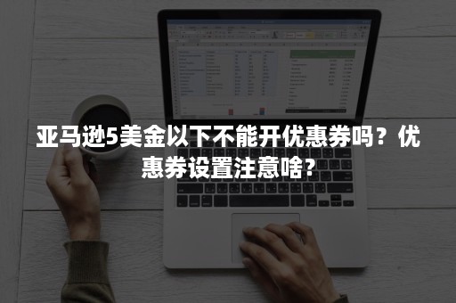 亚马逊5美金以下不能开优惠券吗？优惠券设置注意啥？