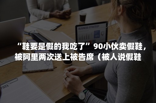 “鞋要是假的我吃了”90小伙卖假鞋，被阿里两次送上被告席（被人说假鞋）