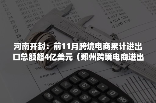 河南开封：前11月跨境电商累计进出口总额超4亿美元（郑州跨境电商进出口数据）