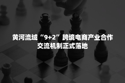 黄河流域“9+2”跨境电商产业合作交流机制正式落地