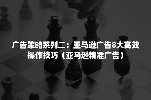 广告策略系列二：亚马逊广告8大高效操作技巧（亚马逊精准广告）